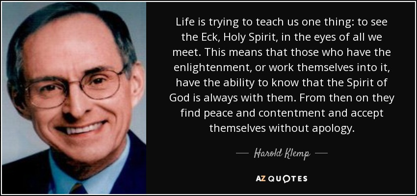 Life is trying to teach us one thing: to see the Eck, Holy Spirit, in the eyes of all we meet. This means that those who have the enlightenment, or work themselves into it, have the ability to know that the Spirit of God is always with them. From then on they find peace and contentment and accept themselves without apology. - Harold Klemp