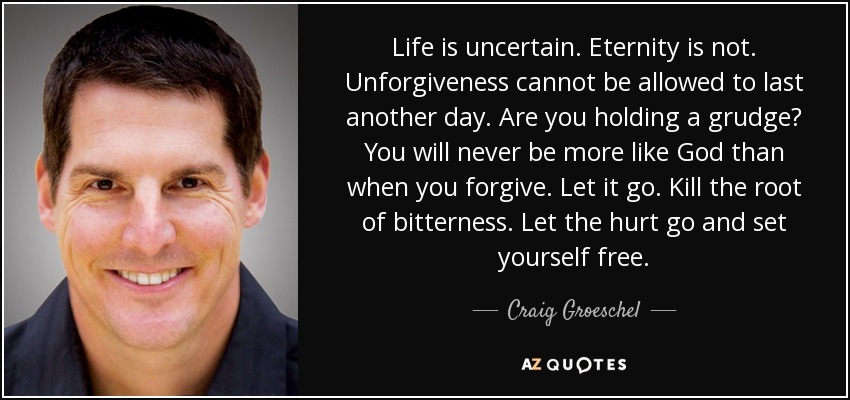 Life is uncertain. Eternity is not. Unforgiveness cannot be allowed to last another day. Are you holding a grudge? You will never be more like God than when you forgive. Let it go. Kill the root of bitterness. Let the hurt go and set yourself free. - Craig Groeschel