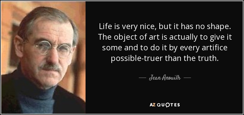 Life is very nice, but it has no shape. The object of art is actually to give it some and to do it by every artifice possible-truer than the truth. - Jean Anouilh