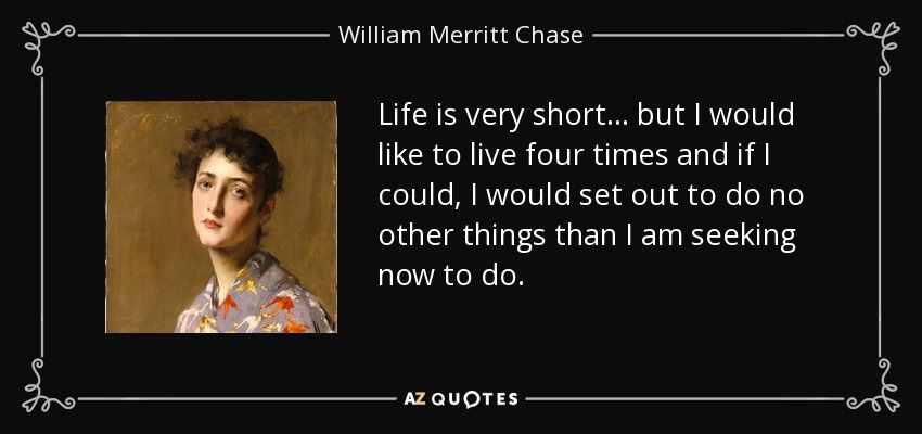 Life is very short... but I would like to live four times and if I could, I would set out to do no other things than I am seeking now to do. - William Merritt Chase