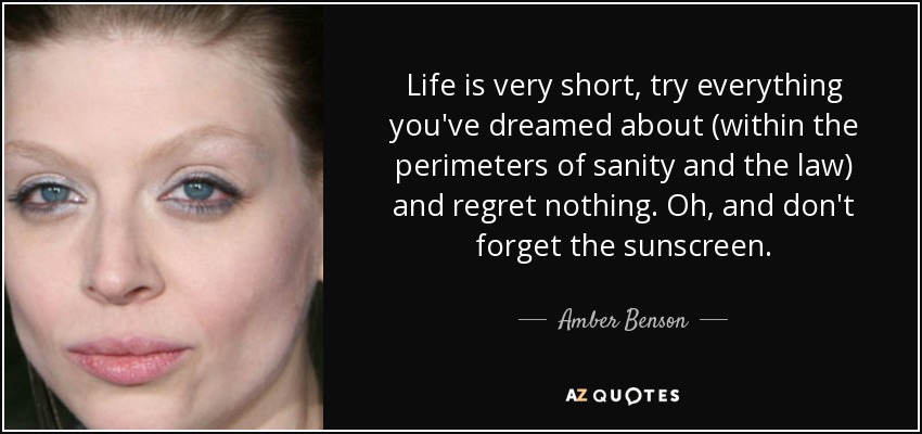 Life is very short, try everything you've dreamed about (within the perimeters of sanity and the law) and regret nothing. Oh, and don't forget the sunscreen. - Amber Benson