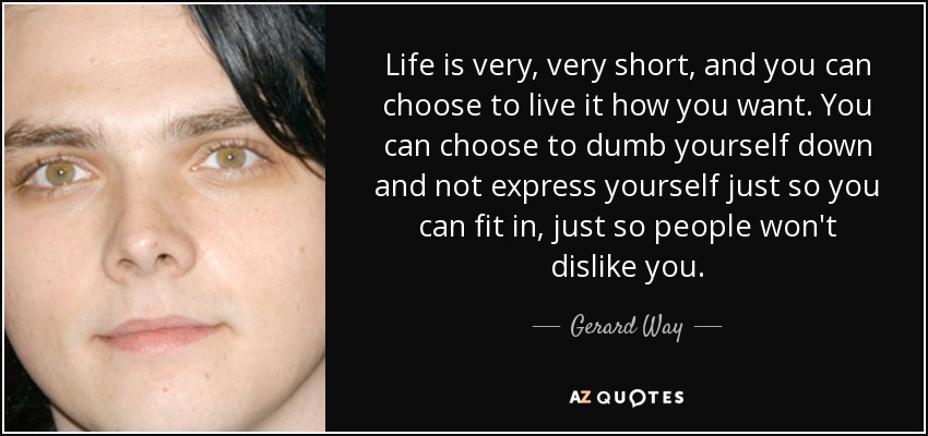 Life is very, very short, and you can choose to live it how you want. You can choose to dumb yourself down and not express yourself just so you can fit in, just so people won't dislike you. - Gerard Way