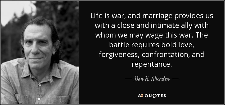 Life is war, and marriage provides us with a close and intimate ally with whom we may wage this war. The battle requires bold love, forgiveness, confrontation, and repentance. - Dan B. Allender