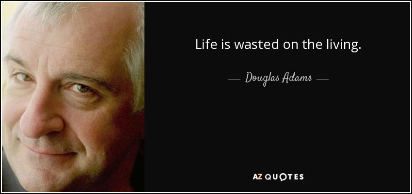 Life is wasted on the living. - Douglas Adams