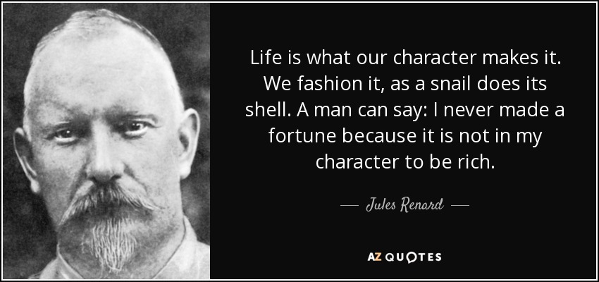 Life is what our character makes it. We fashion it, as a snail does its shell. A man can say: I never made a fortune because it is not in my character to be rich. - Jules Renard