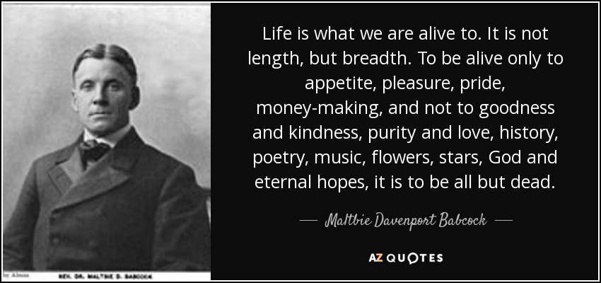 Life is what we are alive to. It is not length, but breadth. To be alive only to appetite, pleasure, pride, money-making, and not to goodness and kindness, purity and love, history, poetry, music, flowers, stars, God and eternal hopes, it is to be all but dead. - Maltbie Davenport Babcock