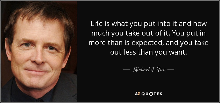 Life is what you put into it and how much you take out of it. You put in more than is expected, and you take out less than you want. - Michael J. Fox