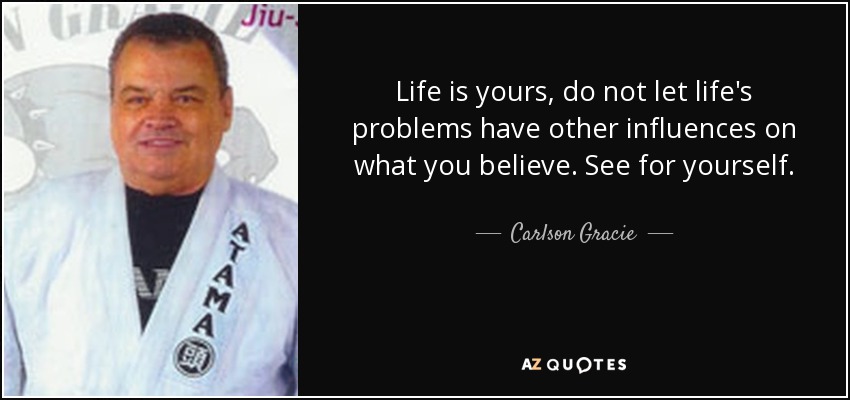 Life is yours, do not let life's problems have other influences on what you believe. See for yourself. - Carlson Gracie