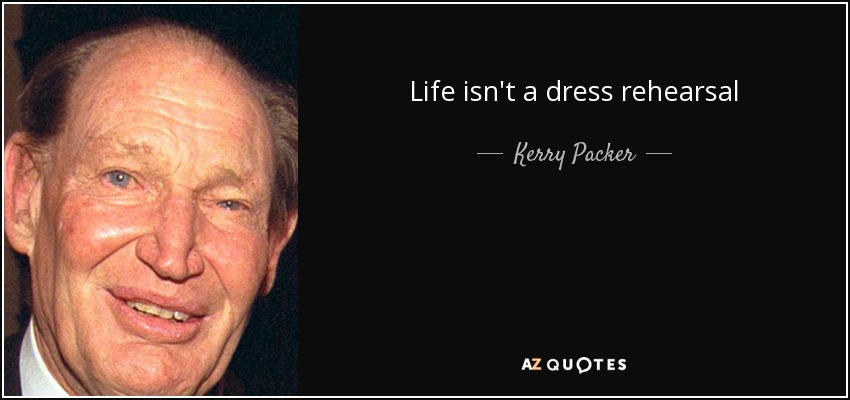 Life isn't a dress rehearsal - Kerry Packer
