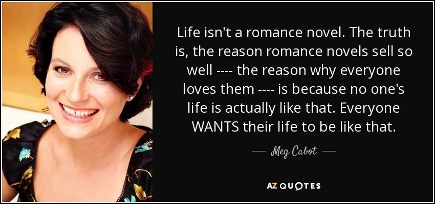 Life isn't a romance novel. The truth is, the reason romance novels sell so well ---- the reason why everyone loves them ---- is because no one's life is actually like that. Everyone WANTS their life to be like that. - Meg Cabot