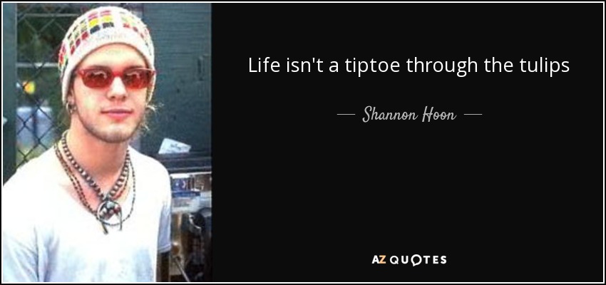 Life isn't a tiptoe through the tulips - Shannon Hoon