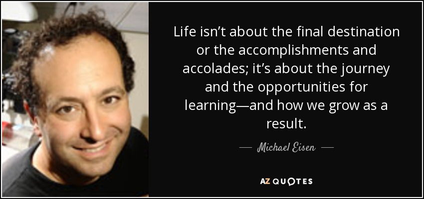 Life isn’t about the final destination or the accomplishments and accolades; it’s about the journey and the opportunities for learning—and how we grow as a result. - Michael Eisen