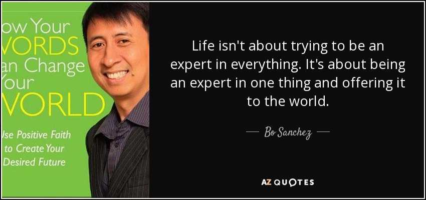 Life isn't about trying to be an expert in everything. It's about being an expert in one thing and offering it to the world. - Bo Sanchez