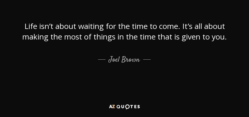 Life isn’t about waiting for the time to come. It’s all about making the most of things in the time that is given to you. - Joel Brown