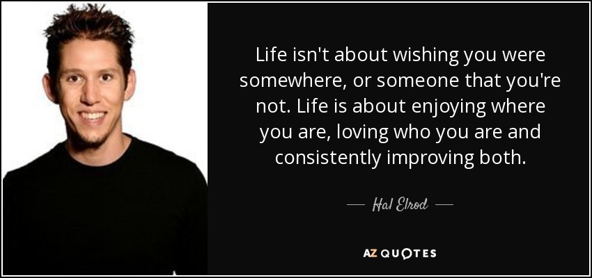 Life isn't about wishing you were somewhere, or someone that you're not. Life is about enjoying where you are, loving who you are and consistently improving both. - Hal Elrod