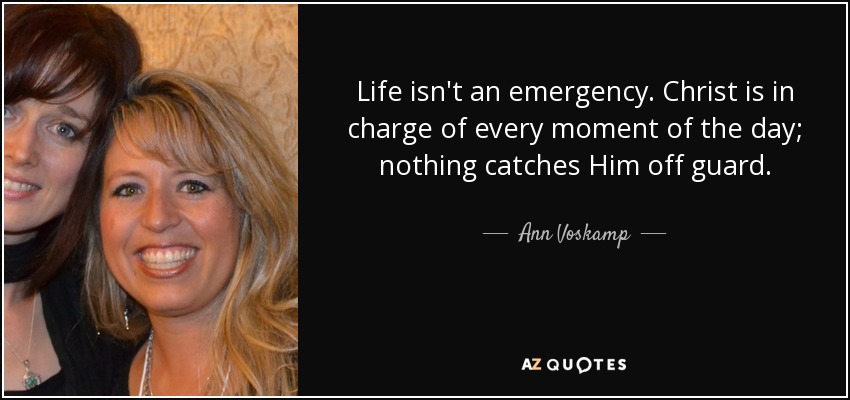 Life isn't an emergency. Christ is in charge of every moment of the day; nothing catches Him off guard. - Ann Voskamp
