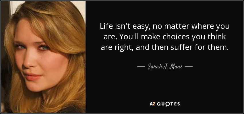 Life isn't easy, no matter where you are. You'll make choices you think are right, and then suffer for them. - Sarah J. Maas