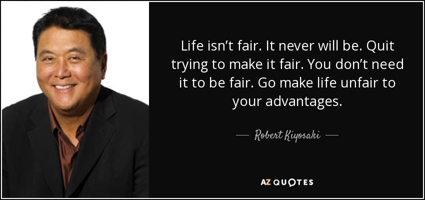 Life isn’t fair. It never will be. Quit trying to make it fair. You don’t need it to be fair. Go make life unfair to your advantages. - Robert Kiyosaki