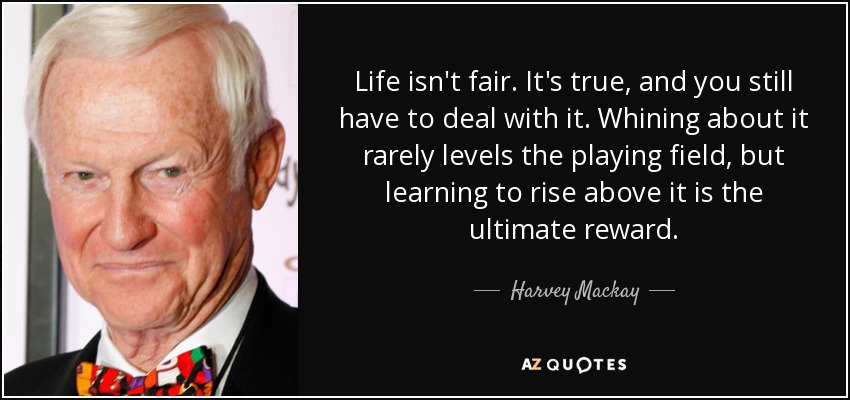 Life isn't fair. It's true, and you still have to deal with it. Whining about it rarely levels the playing field, but learning to rise above it is the ultimate reward. - Harvey Mackay