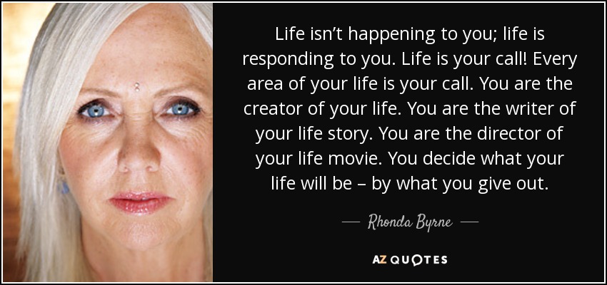 Life isn’t happening to you; life is responding to you. Life is your call! Every area of your life is your call. You are the creator of your life. You are the writer of your life story. You are the director of your life movie. You decide what your life will be – by what you give out. - Rhonda Byrne