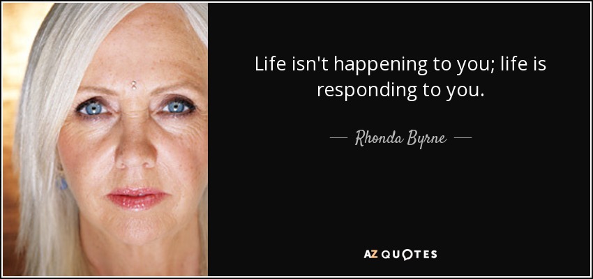 Life isn't happening to you; life is responding to you. - Rhonda Byrne