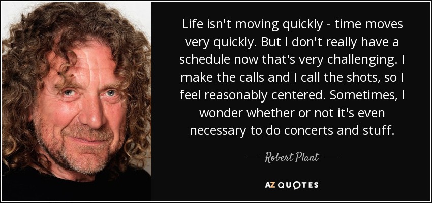 Life isn't moving quickly - time moves very quickly. But I don't really have a schedule now that's very challenging. I make the calls and I call the shots, so I feel reasonably centered. Sometimes, I wonder whether or not it's even necessary to do concerts and stuff. - Robert Plant