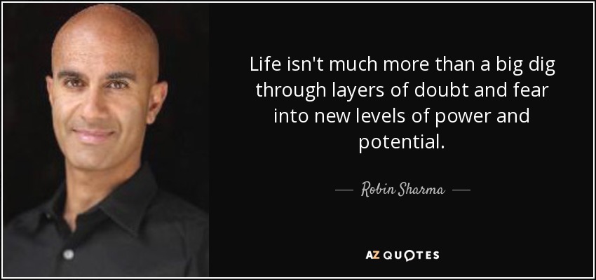 Life isn't much more than a big dig through layers of doubt and fear into new levels of power and potential. - Robin Sharma