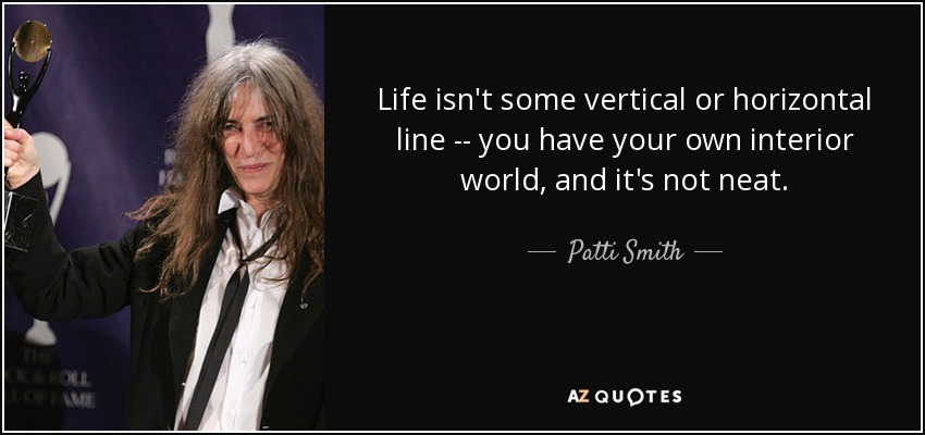 Life isn't some vertical or horizontal line -- you have your own interior world, and it's not neat. - Patti Smith
