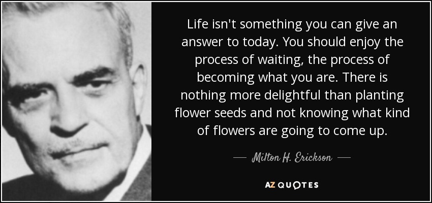 Life isn't something you can give an answer to today. You should enjoy the process of waiting, the process of becoming what you are. There is nothing more delightful than planting flower seeds and not knowing what kind of flowers are going to come up. - Milton H. Erickson