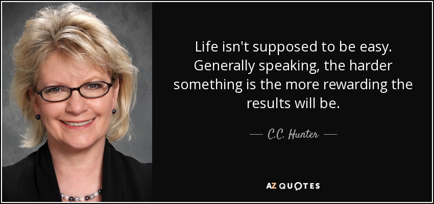 Life isn't supposed to be easy. Generally speaking, the harder something is the more rewarding the results will be. - C.C. Hunter