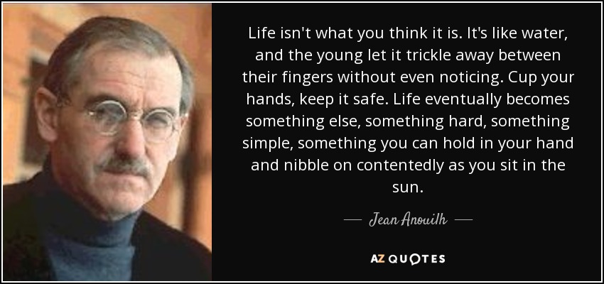 Life isn't what you think it is. It's like water, and the young let it trickle away between their fingers without even noticing. Cup your hands, keep it safe. Life eventually becomes something else, something hard, something simple, something you can hold in your hand and nibble on contentedly as you sit in the sun. - Jean Anouilh