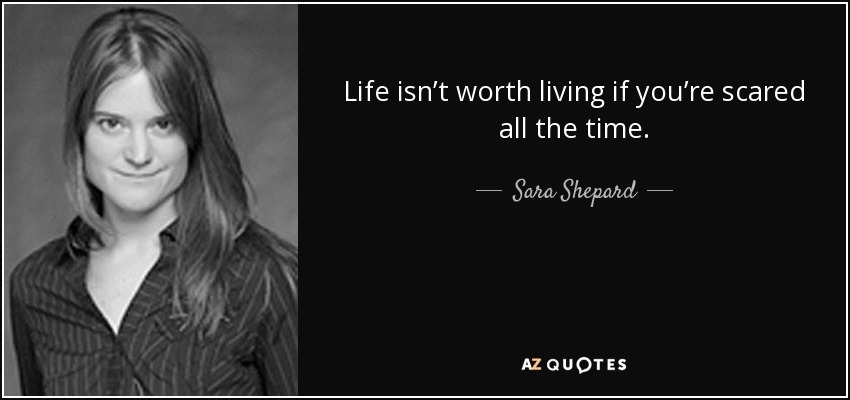 Life isn’t worth living if you’re scared all the time. - Sara Shepard