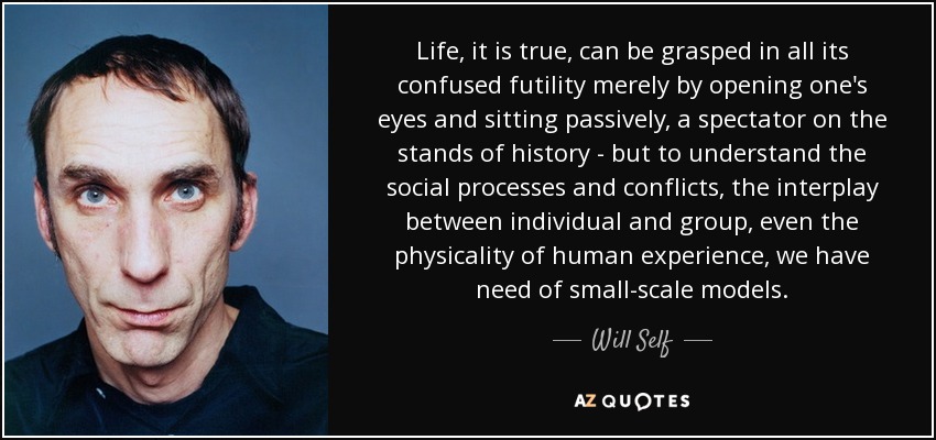 Life, it is true, can be grasped in all its confused futility merely by opening one's eyes and sitting passively, a spectator on the stands of history - but to understand the social processes and conflicts, the interplay between individual and group, even the physicality of human experience, we have need of small-scale models. - Will Self