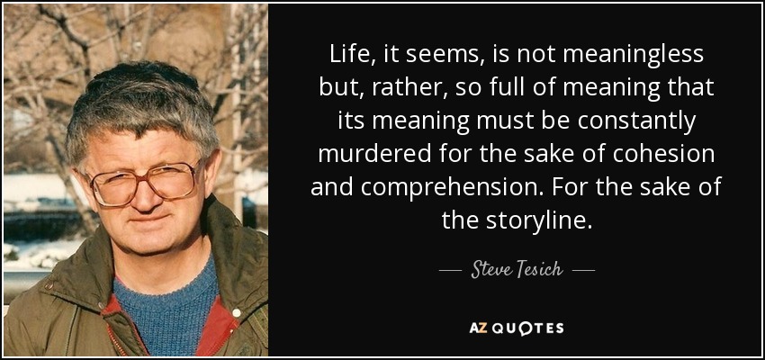Life, it seems, is not meaningless but, rather, so full of meaning that its meaning must be constantly murdered for the sake of cohesion and comprehension. For the sake of the storyline. - Steve Tesich
