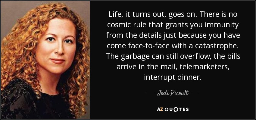 Life, it turns out, goes on. There is no cosmic rule that grants you immunity from the details just because you have come face-to-face with a catastrophe. The garbage can still overflow, the bills arrive in the mail, telemarketers, interrupt dinner. - Jodi Picoult