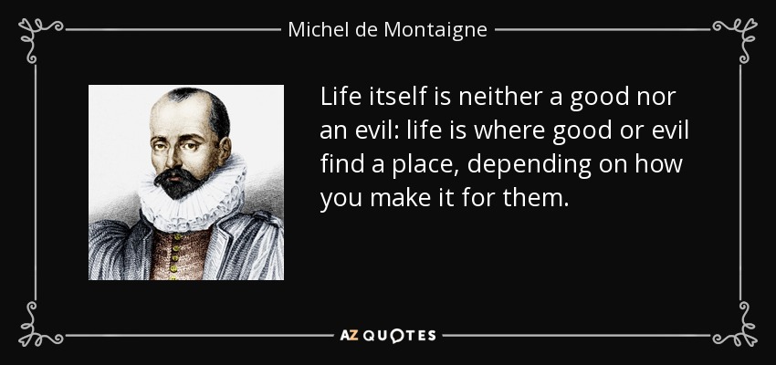 Life itself is neither a good nor an evil: life is where good or evil find a place, depending on how you make it for them. - Michel de Montaigne