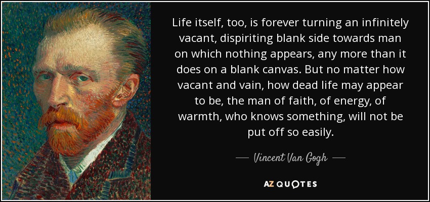 Life itself, too, is forever turning an infinitely vacant, dispiriting blank side towards man on which nothing appears, any more than it does on a blank canvas. But no matter how vacant and vain, how dead life may appear to be, the man of faith, of energy, of warmth, who knows something, will not be put off so easily. - Vincent Van Gogh