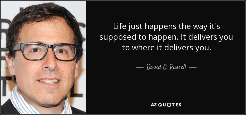 Life just happens the way it's supposed to happen. It delivers you to where it delivers you. - David O. Russell