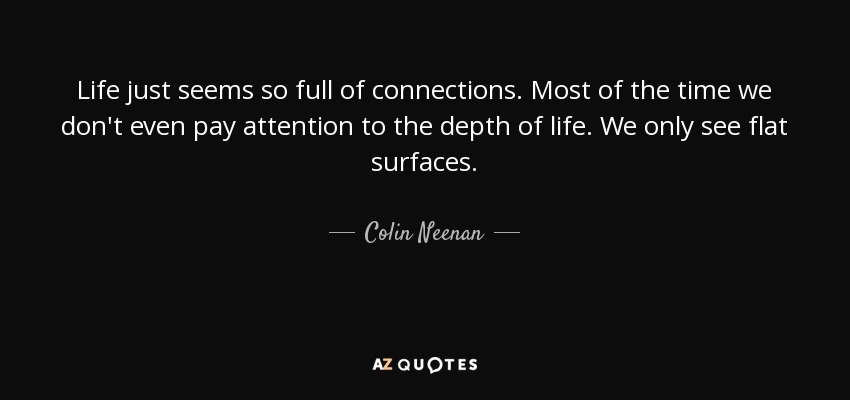 Life just seems so full of connections. Most of the time we don't even pay attention to the depth of life. We only see flat surfaces. - Colin Neenan