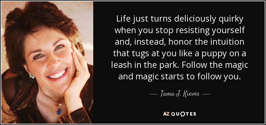 Life just turns deliciously quirky when you stop resisting yourself and, instead, honor the intuition that tugs at you like a puppy on a leash in the park. Follow the magic and magic starts to follow you. - Tama J. Kieves