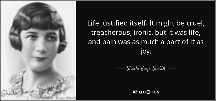 Life justified itself. It might be cruel, treacherous, ironic, but it was life, and pain was as much a part of it as joy. - Sheila Kaye-Smith