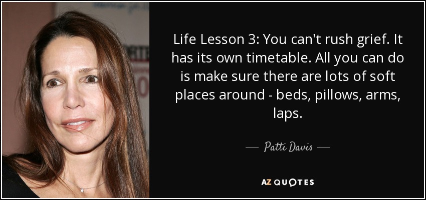 Life Lesson 3: You can't rush grief. It has its own timetable. All you can do is make sure there are lots of soft places around - beds, pillows, arms, laps. - Patti Davis