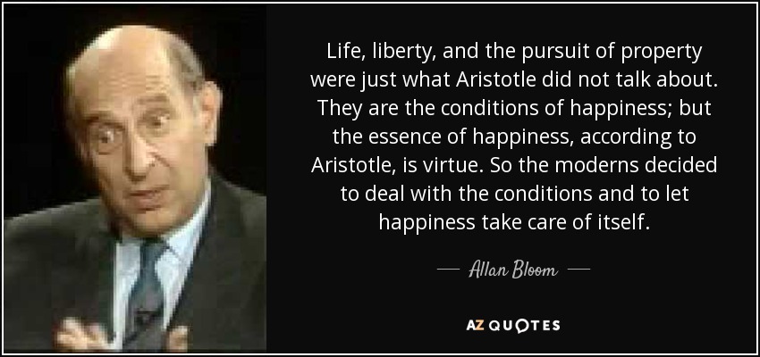 Life, liberty, and the pursuit of property were just what Aristotle did not talk about. They are the conditions of happiness; but the essence of happiness, according to Aristotle, is virtue. So the moderns decided to deal with the conditions and to let happiness take care of itself. - Allan Bloom