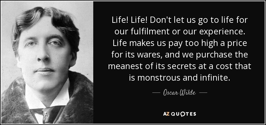 Life! Life! Don't let us go to life for our fulfilment or our experience. Life makes us pay too high a price for its wares, and we purchase the meanest of its secrets at a cost that is monstrous and infinite. - Oscar Wilde
