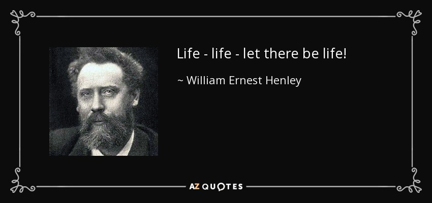Life - life - let there be life! - William Ernest Henley