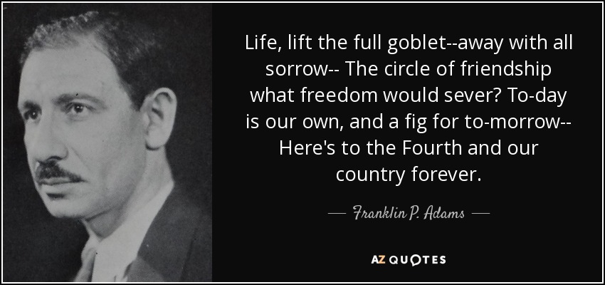 Life, lift the full goblet--away with all sorrow-- The circle of friendship what freedom would sever? To-day is our own, and a fig for to-morrow-- Here's to the Fourth and our country forever. - Franklin P. Adams