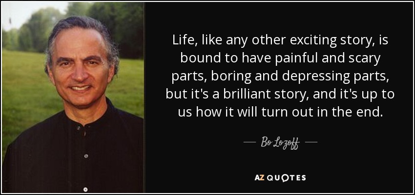 Life, like any other exciting story, is bound to have painful and scary parts, boring and depressing parts, but it's a brilliant story, and it's up to us how it will turn out in the end. - Bo Lozoff