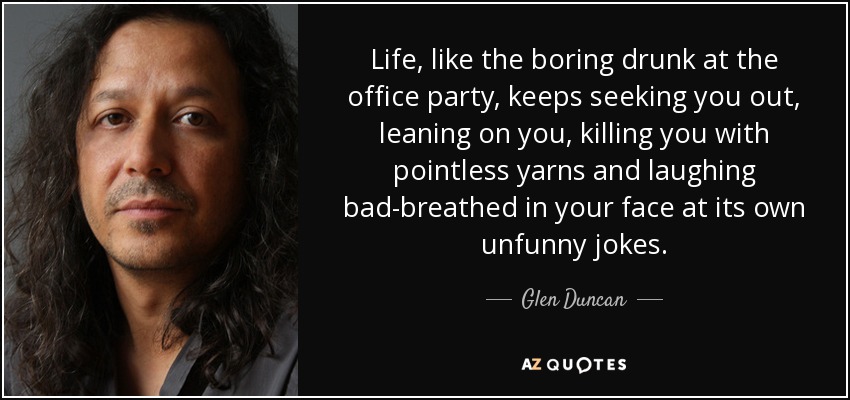 Life, like the boring drunk at the office party, keeps seeking you out, leaning on you, killing you with pointless yarns and laughing bad-breathed in your face at its own unfunny jokes. - Glen Duncan