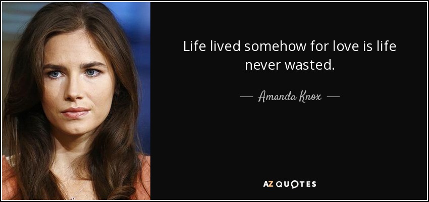 Life lived somehow for love is life never wasted. - Amanda Knox