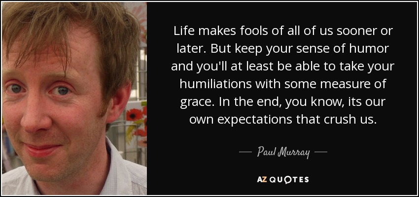 Life makes fools of all of us sooner or later. But keep your sense of humor and you'll at least be able to take your humiliations with some measure of grace. In the end, you know, its our own expectations that crush us. - Paul Murray